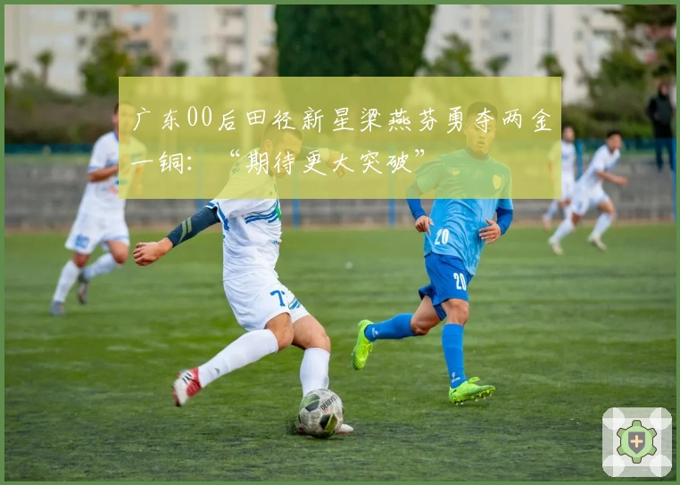 广东00后田径新星梁燕芬勇夺两金一铜：“期待更大突破”