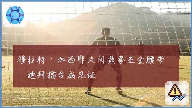 穆拉特·加西耶夫问鼎拳王金腰带，迪拜擂台成见证