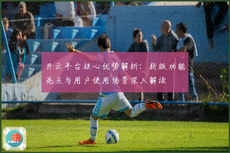 开云平台核心优势解析:新版功能亮点与用户使用场景深入解读