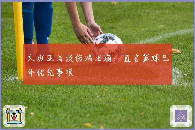 文班亚马谈伤病泪崩，直言篮球已非优先事项