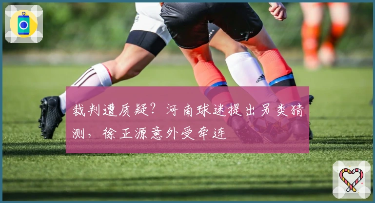 裁判遭质疑？河南球迷提出另类猜测，徐正源意外受牵连