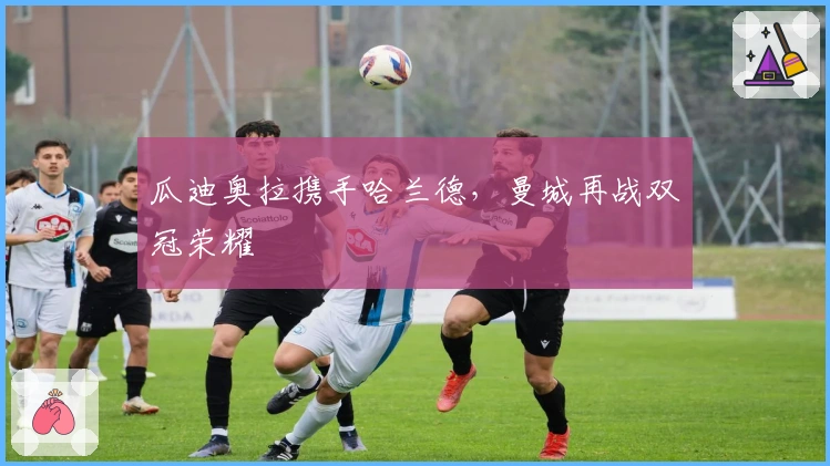 瓜迪奥拉携手哈兰德，曼城再战双冠荣耀