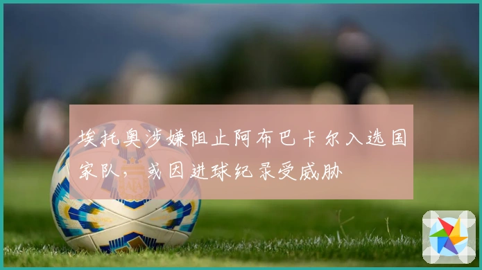 埃托奥涉嫌阻止阿布巴卡尔入选国家队，或因进球纪录受威胁