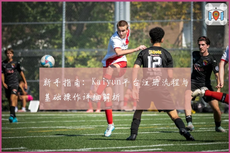 新手指南：Kaiyun平台注册流程与基础操作详细解析