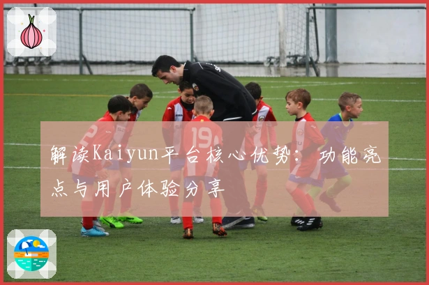 解读Kaiyun平台核心优势：功能亮点与用户体验分享
