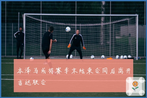 本泽马或将赛季末结束合同后离开吉达联合