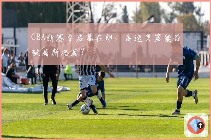 CBA新赛季启幕在即，高速男篮能否破局新格局？