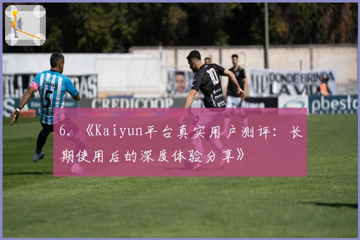 6. 《Kaiyun平台真实用户测评:长期使用后的深度体验分享》