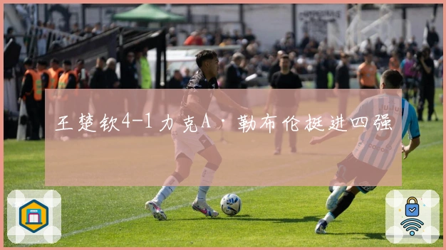 王楚钦4-1力克A·勒布伦挺进四强！