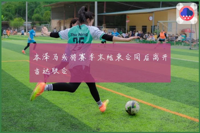 本泽马或将赛季末结束合同后离开吉达联合