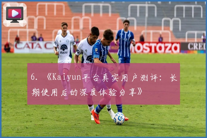 6. 《Kaiyun平台真实用户测评：长期使用后的深度体验分享》