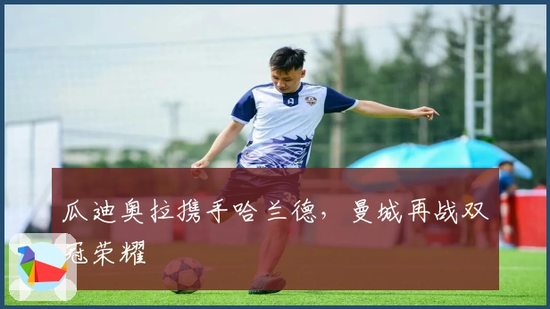 瓜迪奥拉携手哈兰德，曼城再战双冠荣耀