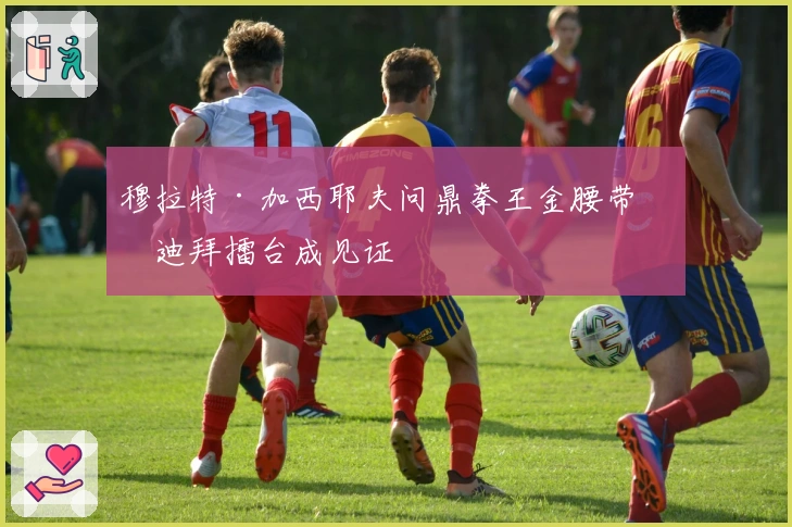 穆拉特·加西耶夫问鼎拳王金腰带，迪拜擂台成见证